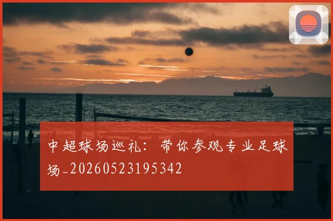 中超球场巡礼：带你参观专业足球场_20260523195342