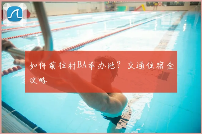 如何前往村BA举办地?交通住宿全攻略