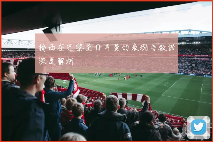 梅西在巴黎圣日耳曼的表现与数据深度解析